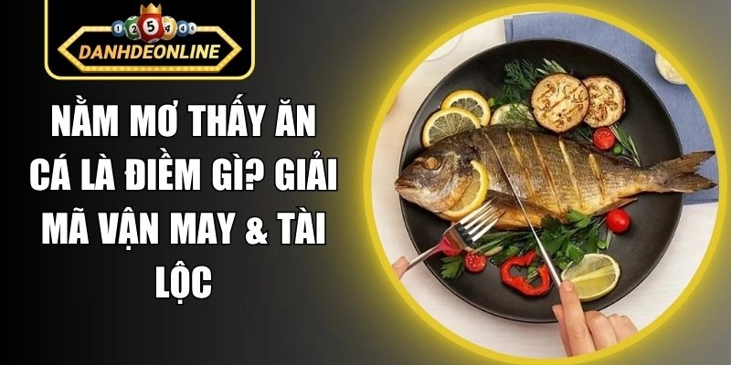 Nằm Mơ Thấy Ăn Cá Là Điềm Gì? Giải Mã Vận May & Tài Lộc